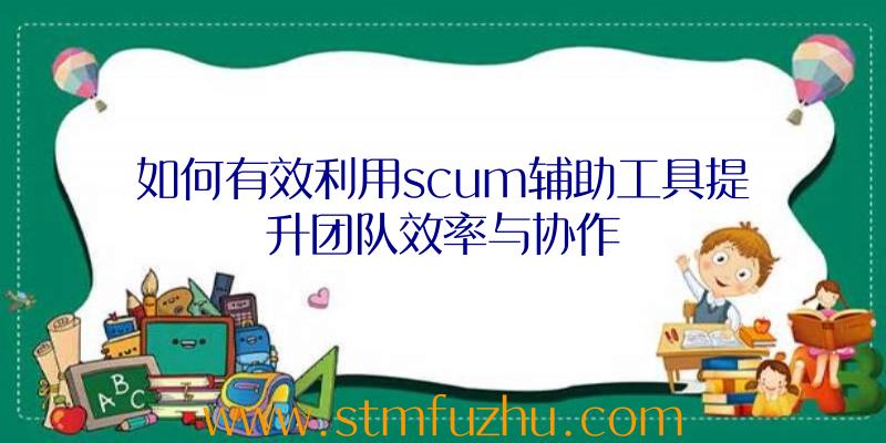 如何有效利用scum辅助工具提升团队效率与协作