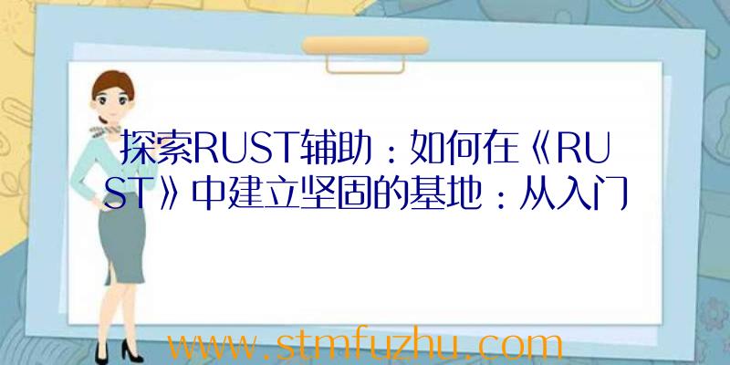 探索RUST辅助：如何在《RUST》中建立坚固的基地：从入门到精通