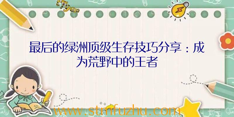 最后的绿洲顶级生存技巧分享：成为荒野中的王者